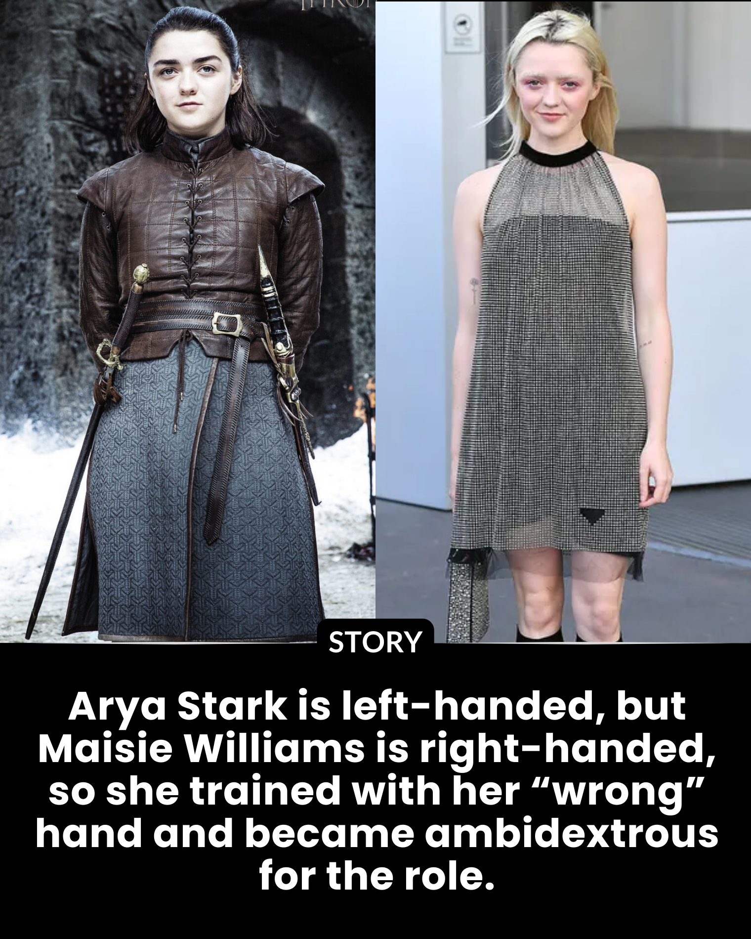 Arya Stark is left-handed, but Maisie Williams is right-handed, so she trained with her “wrong” hand and became ambidextrous for the role.
