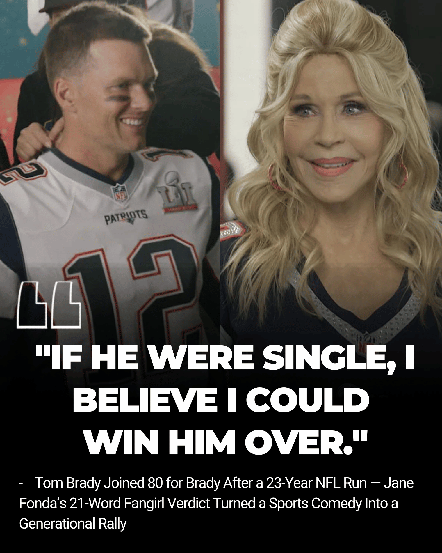 Tom Brady Joined 80 for Brady After a 23-Year NFL Run — Jane Fonda’s 21-Word Fangirl Verdict Turned a Sports Comedy Into a Generational Rally Story arrived with football royalty, Hollywood legends, and one wildly affectionate Jane Fonda confession